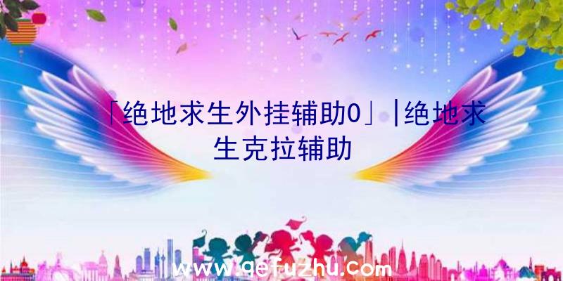 「绝地求生外挂辅助0」|绝地求生克拉辅助
